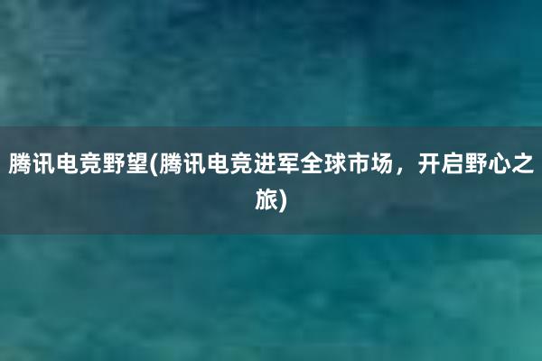 腾讯电竞野望(腾讯电竞进军全球市场，开启野心之旅)