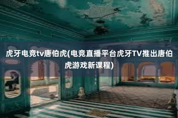 虎牙电竞tv唐伯虎(电竞直播平台虎牙TV推出唐伯虎游戏新课程)