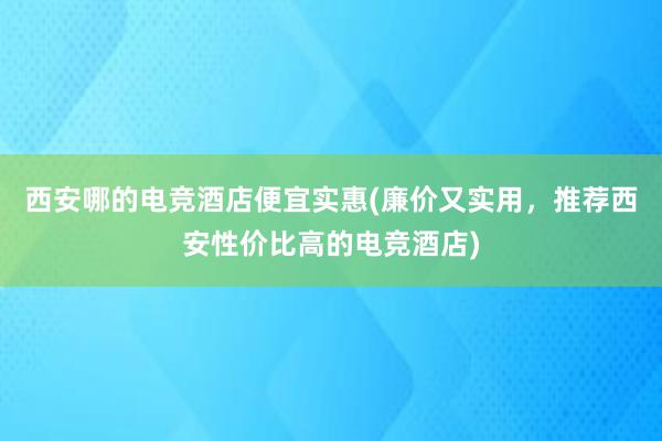 西安哪的电竞酒店便宜实惠(廉价又实用，推荐西安性价比高的电竞酒店)