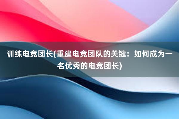 训练电竞团长(重建电竞团队的关键：如何成为一名优秀的电竞团长)