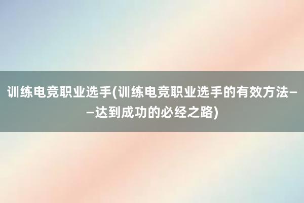 训练电竞职业选手(训练电竞职业选手的有效方法——达到成功的必经之路)