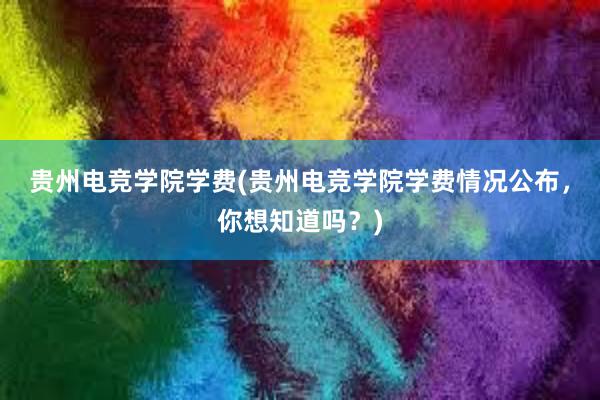 贵州电竞学院学费(贵州电竞学院学费情况公布，你想知道吗？)