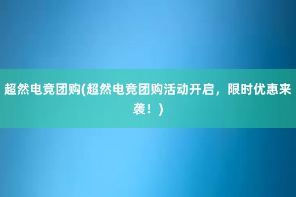 超然电竞团购(超然电竞团购活动开启，限时优惠来袭！)