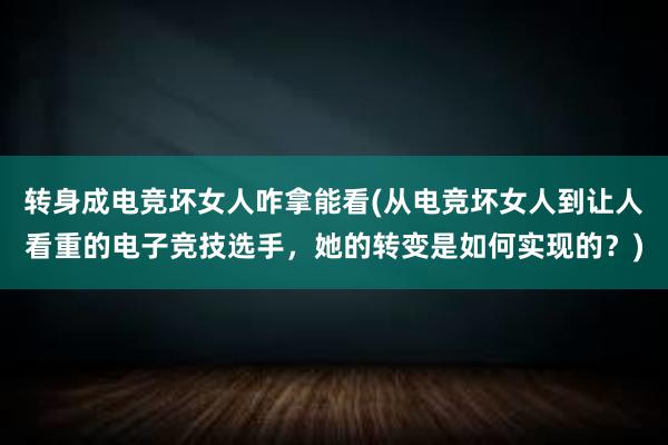 转身成电竞坏女人咋拿能看(从电竞坏女人到让人看重的电子竞技选手，她的转变是如何实现的？)