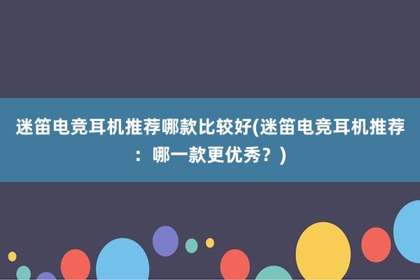 迷笛电竞耳机推荐哪款比较好(迷笛电竞耳机推荐：哪一款更优秀？)