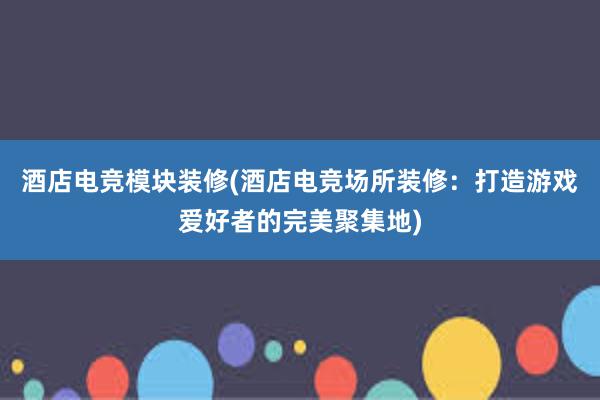 酒店电竞模块装修(酒店电竞场所装修：打造游戏爱好者的完美聚集地)