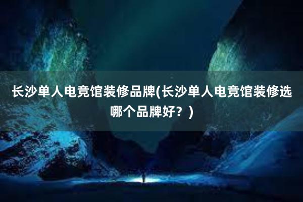 长沙单人电竞馆装修品牌(长沙单人电竞馆装修选哪个品牌好？)