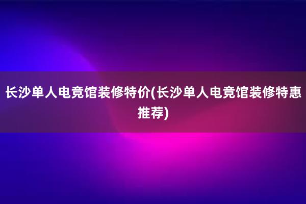 长沙单人电竞馆装修特价(长沙单人电竞馆装修特惠推荐)