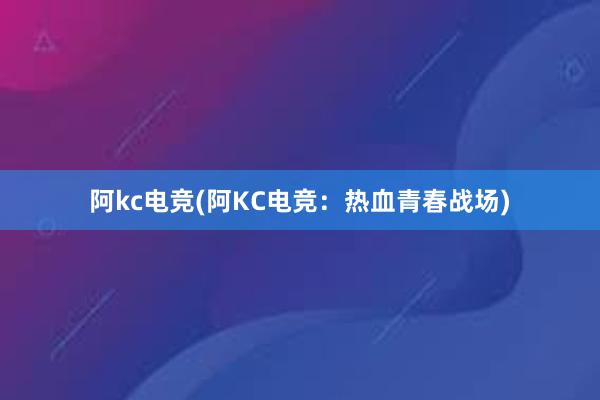 阿kc电竞(阿KC电竞：热血青春战场)