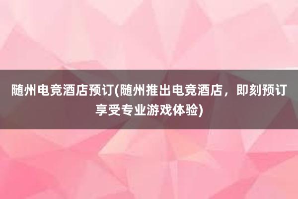 随州电竞酒店预订(随州推出电竞酒店，即刻预订享受专业游戏体验)