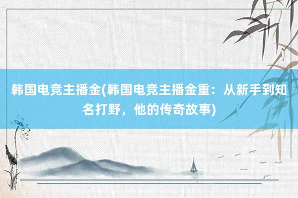 韩国电竞主播金(韩国电竞主播金重：从新手到知名打野，他的传奇故事)