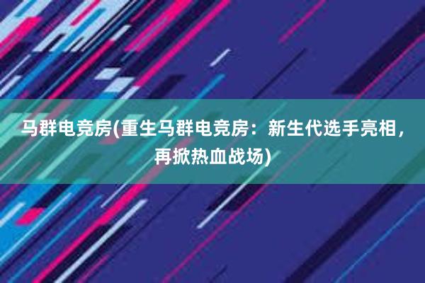 马群电竞房(重生马群电竞房：新生代选手亮相，再掀热血战场)