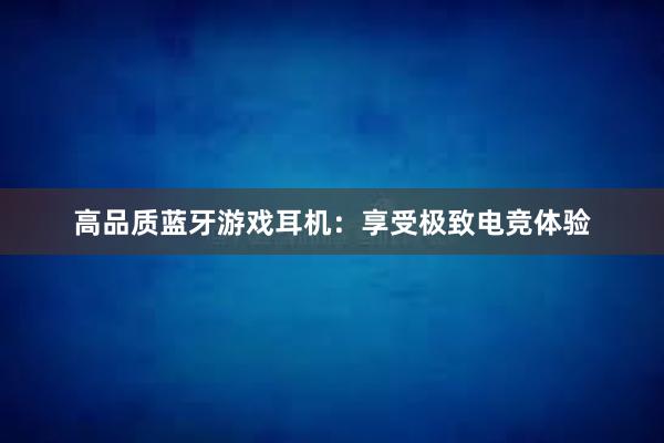 高品质蓝牙游戏耳机：享受极致电竞体验