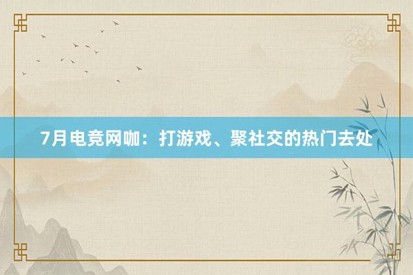 7月电竞网咖：打游戏、聚社交的热门去处