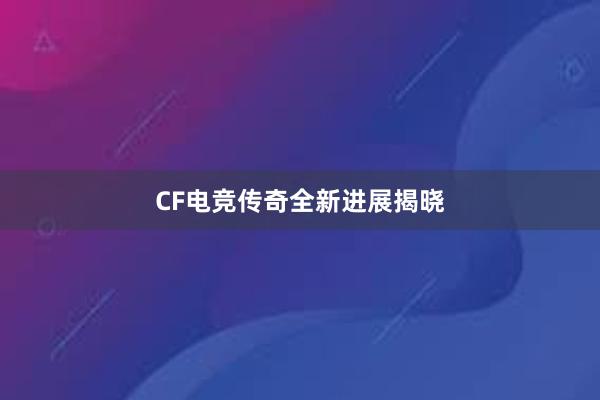 CF电竞传奇全新进展揭晓