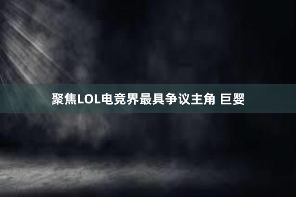 聚焦LOL电竞界最具争议主角 巨婴