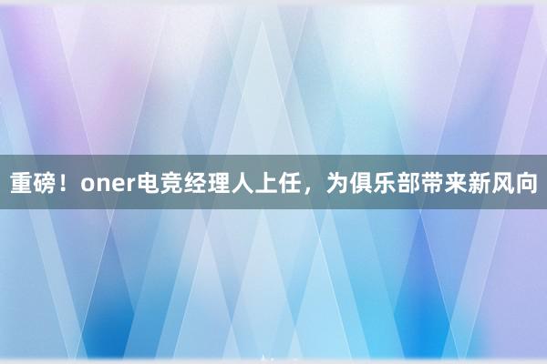 重磅！oner电竞经理人上任，为俱乐部带来新风向