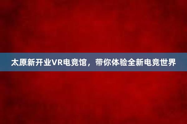 太原新开业VR电竞馆，带你体验全新电竞世界