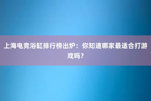 上海电竞浴缸排行榜出炉：你知道哪家最适合打游戏吗？