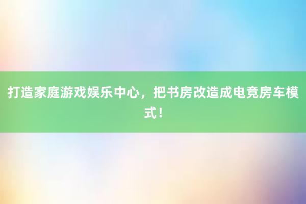 打造家庭游戏娱乐中心，把书房改造成电竞房车模式！