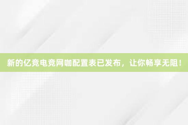 新的亿竞电竞网咖配置表已发布，让你畅享无阻！