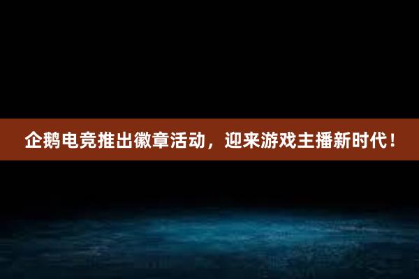 企鹅电竞推出徽章活动，迎来游戏主播新时代！