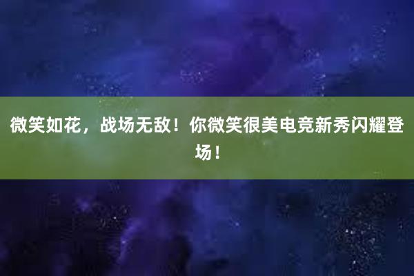 微笑如花，战场无敌！你微笑很美电竞新秀闪耀登场！