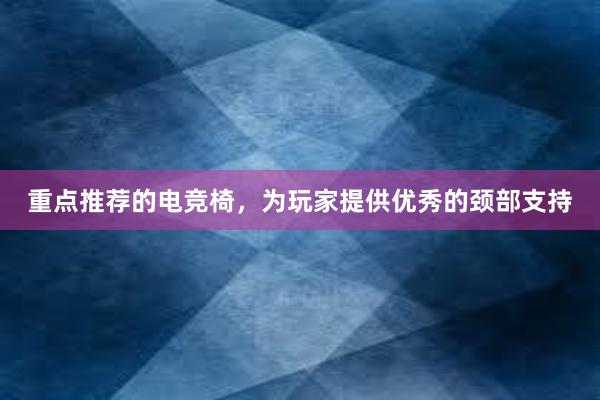 重点推荐的电竞椅，为玩家提供优秀的颈部支持