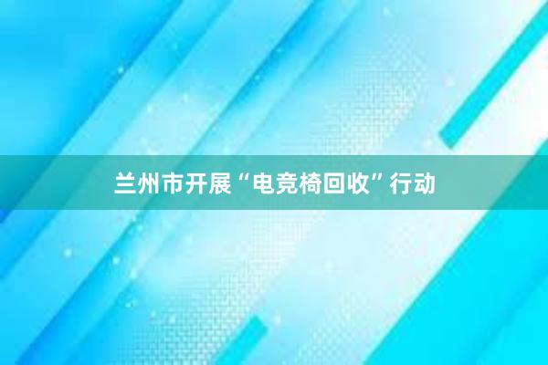 兰州市开展“电竞椅回收”行动