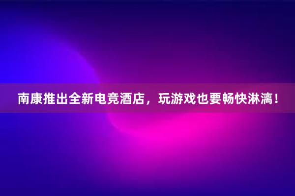 南康推出全新电竞酒店，玩游戏也要畅快淋漓！