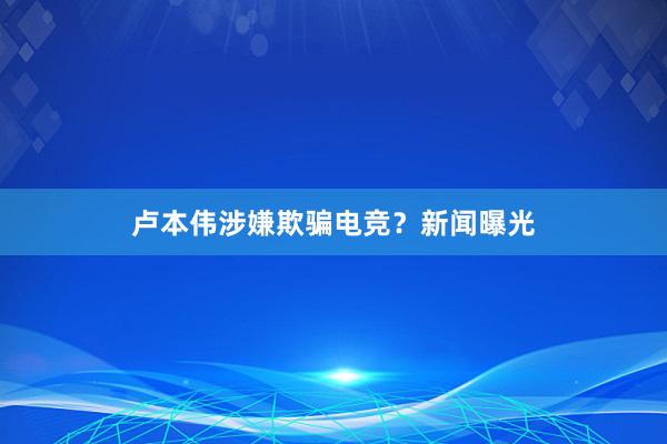 卢本伟涉嫌欺骗电竞？新闻曝光