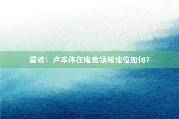 重磅！卢本伟在电竞领域地位如何？