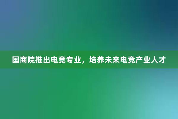 国商院推出电竞专业，培养未来电竞产业人才