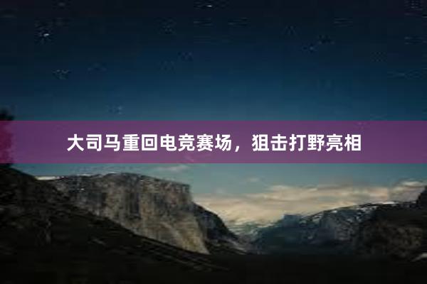 大司马重回电竞赛场，狙击打野亮相