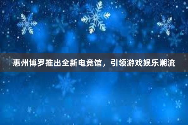 惠州博罗推出全新电竞馆，引领游戏娱乐潮流