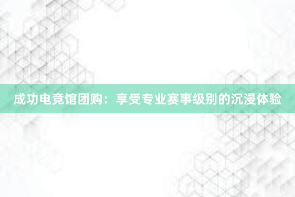 成功电竞馆团购：享受专业赛事级别的沉浸体验