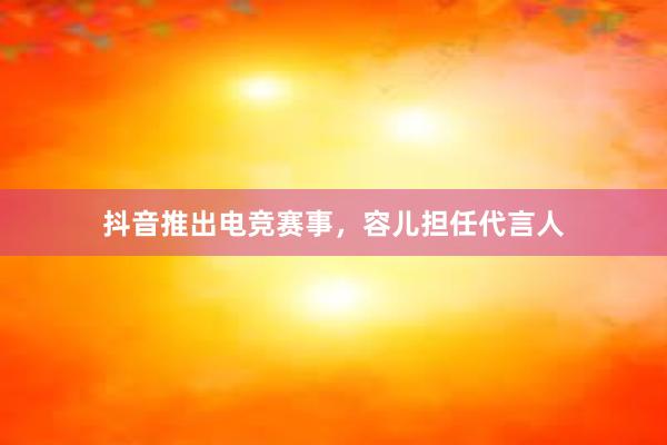 抖音推出电竞赛事，容儿担任代言人