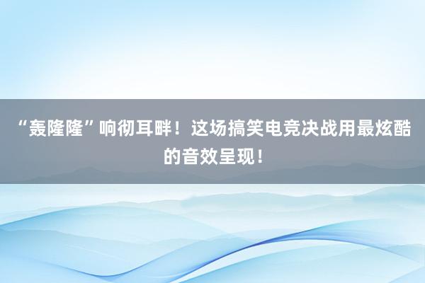 “轰隆隆”响彻耳畔！这场搞笑电竞决战用最炫酷的音效呈现！