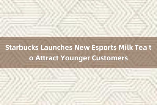 Starbucks Launches New Esports Milk Tea to Attract Younger Customers