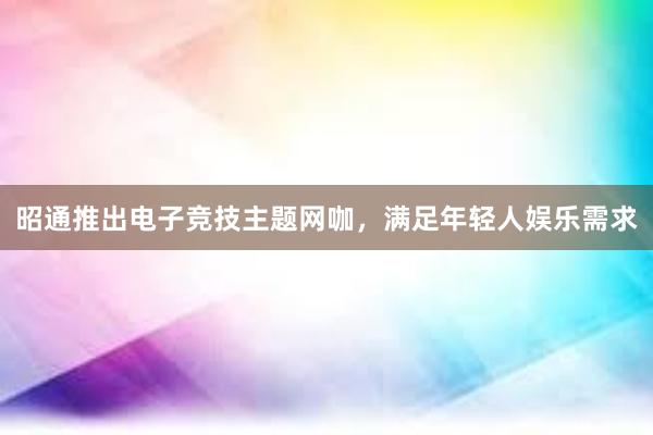 昭通推出电子竞技主题网咖，满足年轻人娱乐需求