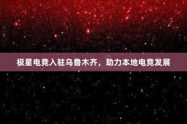 极星电竞入驻乌鲁木齐，助力本地电竞发展