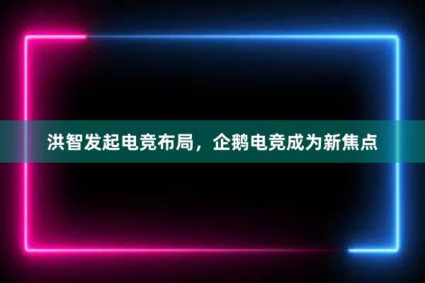 洪智发起电竞布局，企鹅电竞成为新焦点