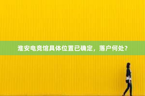 淮安电竞馆具体位置已确定，落户何处？