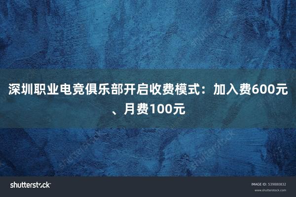 深圳职业电竞俱乐部开启收费模式：加入费600元、月费100元