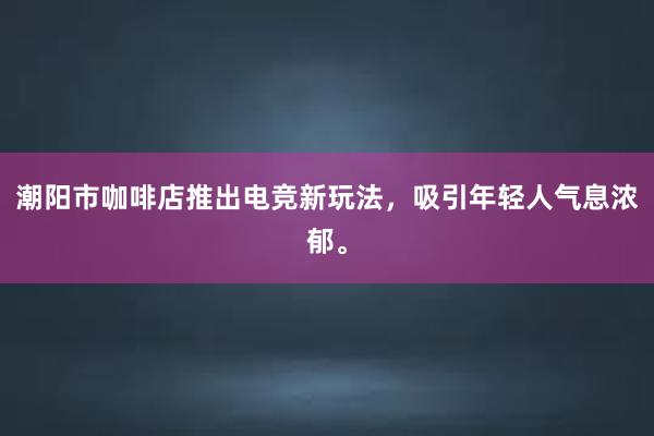 潮阳市咖啡店推出电竞新玩法，吸引年轻人气息浓郁。