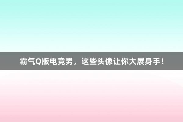 霸气Q版电竞男，这些头像让你大展身手！