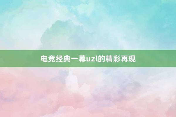 电竞经典一幕uzl的精彩再现