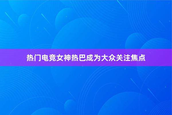 热门电竞女神热巴成为大众关注焦点