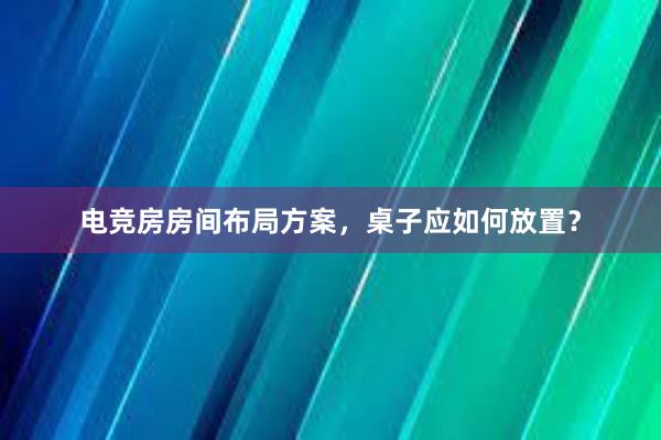 电竞房房间布局方案，桌子应如何放置？