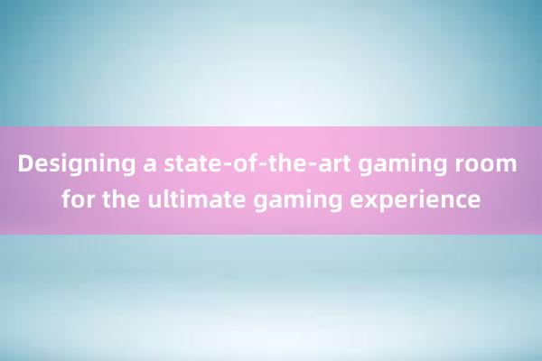 Designing a state-of-the-art gaming room for the ultimate gaming experience